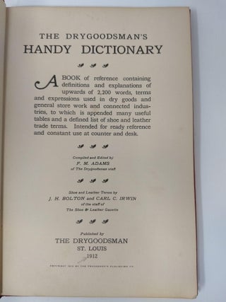 THE DRYGOODSMAN'S HANDY DICTIONARY; A book of reference containing definitions and explanations of upwards of 2200 words, terms and expressions used in dry goods and general store work and connected industries, to which is appended many useful tables and a defined list of shoe and leather trade terms. Intended for ready reference and . constant use at counter and desk