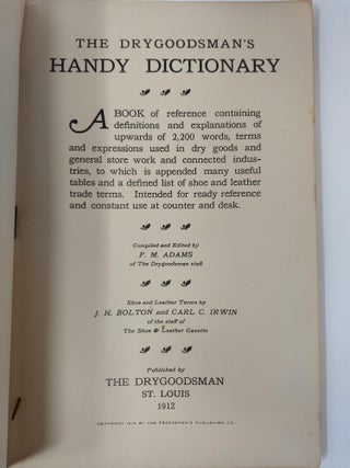 THE DRYGOODSMAN'S HANDY DICTIONARY (Subscription Edition); A book of reference containing definitions and explanations of upwards of 2200 words, terms and expressions used in dry goods and general store work and connected industries, to which is appended many useful tables and a defined list of shoe and leather trade terms. Intended for ready reference and . constant use at counter and desk