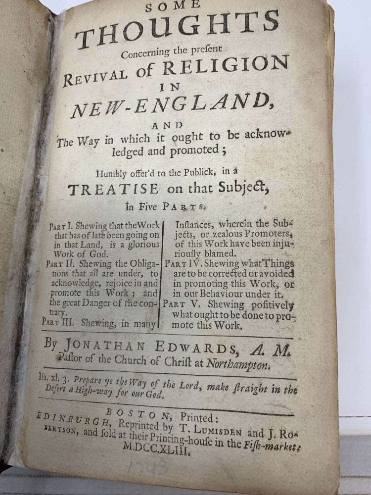 Item #81249 SOME THOUGHTS CONCERNING THE PRESENT REVIVAL OF RELIGION IN NEW-ENGLAND, AND THE WAY IN WHICH IT OUGHT TO BE ACKNOWLEDGED AND PROMOTED; HUMBLY OFFER'D TO THE PUBLICK IN A TREATISE ON THAT SUBJECT, IN FIVE PARTS; Part I. Shewing that the Work that has of late been going on in that Land, is a glorious Work of God; Part II: Shewing the Obligations that all are under, to acknowledge, rejoice in and prmote this Work; and the great Danger of the contrary; Part III: Shewing, in many Instances, wherein the Subjects, or zealous Promoters, of this Work have been injuriously blamed; Part IV: Shewing what Things are to be corrected or avoided in promooting this Work, or in our Behaviour. under it; Part V: Shewing positively what ought to be done to promote this Work. Jonathan Edwards.