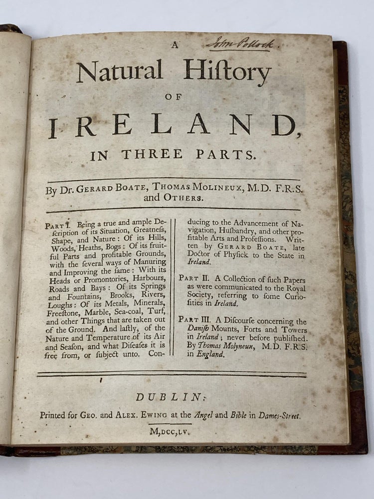 Item #85387 A NATURAL HISTORY OF IRELAND, IN THREE PARTS; Part I: Being a true and ample Description of its Situation, Greatness, Shape, and Nature : Of its Hills, Woods, Heaths, Bogs; of its fruitful Parts and profitable Grounds, with the several ways of Manuring and Improving the same; With its Heads and Promontories, Harbours, Roads and Bays; Of its Springs and Fountains, Brooks, Rivers, Loughs; Of its Metals, Minerals, Freestone, Marble, Sea-coal, Turf, and other Things that are taken out of the Ground. And lastly, of the Nature and Temperature of its Air and Season, and what Diseases it is free from, and subject unto. Conducing to the Advancement of Navigation, Husbandry, and other profitable Arts and Professions. Written by Gerard Boate, late Doctor of Physick to the State of Ireland. Part II: A Collection of such Papers as were communicated to the Royal Society, referring to some Curiosities in Ireland. Part III: A Discourse concerning the Danish Mounts, Forts and Towers in Ireland; never before published. By Thomas Malyneux, M.D. F.R.S. in England. Gerard Boate, Thomas Molyneux.