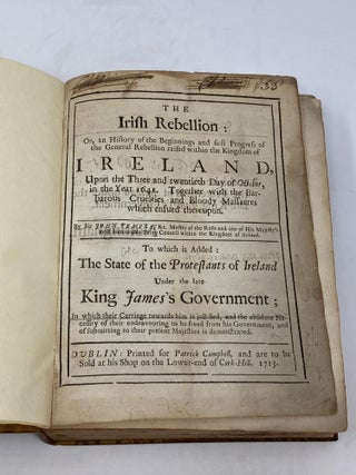 THE IRISH REBELLION: OR, AN HISTORY OF THE BEGINNINGS AND FIRST PROGRESS OF THE GENERAL REBELLION RAISED WITHIN THE KINGDOM OF IRELAND UPON THE THREE AND TWENTIETH DAY OF OCTOBER IN THE YEAR 1641. TOGETHER WITH THE BARBAROUS CRUELTIES AND BLOODY MASSACRES WHICH ENSUED THEREUPON. TO WHICH IS ADDED: THE STATE OF THE PROTESTANTS OF IRELAND UNDER THE LATE KING JAMES'S GOVERNMENT; IN WHICH THEIR CARRIAGE TOWARDS HIM IS JUSTOFIED, AND THE ABSOLUTE NECESSITY OF THERI ENDEAVORING TO BE FREED FROM HIS GOVERNMENT, AND OF SUBMITTING TO THEIR PRESENT MAJESTIES IS DEMONSTRATED. Bound together with a pamphlet: “A CALL TO THE HUGONITES: OR, A MEMENTO TO ALL, THAT CAN SEE, AS FAR AS TO CALAIS A=DOVER, &cc” (4 pp.) [then] “HEADS OF THE DISCOURSE” (19 pp., unpaginated) [and] Bound together with "THE STATE OF THE PROTESTANTS OF IRELAND (4 pp.) [then} THE STATE OF THE PROTESTANTS OF IRELAND UNDER THE LATE KING JAMES’S GOVERNMENT IN WHICH THEIR CARRIAGE TOWARDS HIM IS JUSTIFIED, AND THE ABSOLUTE NECESSITY OF THEIR ENDEAVOURING TO BE FREED FROM HIS GOVERNMENT, AND SUBMITTING TO THEIR PRESENT MAJESTIES IS DEMONSTRATED” (344 pp. with separate titlepage.Undated.)"